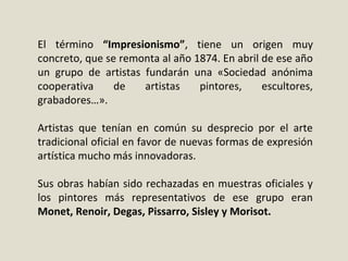 El término “Impresionismo”, tiene un origen muy
concreto, que se remonta al año 1874. En abril de ese año
un grupo de artistas fundarán una «Sociedad anónima
cooperativa de artistas pintores, escultores,
grabadores…».
Artistas que tenían en común su desprecio por el arte
tradicional oficial en favor de nuevas formas de expresión
artística mucho más innovadoras.
Sus obras habían sido rechazadas en muestras oficiales y
los pintores más representativos de ese grupo eran
Monet, Renoir, Degas, Pissarro, Sisley y Morisot.
 
