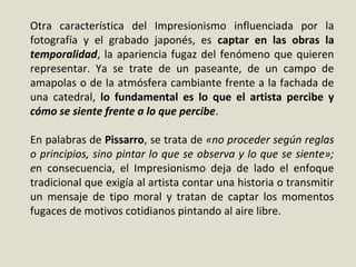 Otra característica del Impresionismo influenciada por la
fotografía y el grabado japonés, es captar en las obras la
temporalidad, la apariencia fugaz del fenómeno que quieren
representar. Ya se trate de un paseante, de un campo de
amapolas o de la atmósfera cambiante frente a la fachada de
una catedral, lo fundamental es lo que el artista percibe y
cómo se siente frente a lo que percibe.
En palabras de Pissarro, se trata de «no proceder según reglas
o principios, sino pintar lo que se observa y lo que se siente»;
en consecuencia, el Impresionismo deja de lado el enfoque
tradicional que exigía al artista contar una historia o transmitir
un mensaje de tipo moral y tratan de captar los momentos
fugaces de motivos cotidianos pintando al aire libre.
 