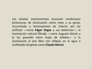 Los artistas impresionistas buscarán condiciones
pintorescas de iluminación como retos a su genio,
recurriendo a iluminaciones de interior por luz
artificial —como Edgar Degas y sus bailarinas—, la
iluminación natural filtrada —como Auguste Renoir y
la luz pasando entre hojas de árboles— o la
iluminación al aire libre con reflejos en el agua o
multitudes de gente como Claude Monet.
 