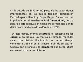 En la década de 1870 formó parte de las exposiciones
impresionistas en las cuales también participaron
Pierre-Auguste Renoir y Edgar Degas. Su carrera fue
impulsada por el marchante Paul Durand-Ruel, pero a
pesar de esto su situación financiera permaneció siendo
difícil hasta mediados de la década de 1890.
En esta época, Monet desarrolló el concepto de las
«series», en las que un motivo es pintado repetidas
veces con distinta iluminación. Al mismo tiempo
comenzó a trabajar en el famoso jardín de su casa en
Giverny con estanques de nenúfares que luego utilizó
como motivo para sus pinturas.
 