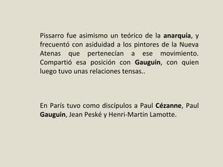 Pissarro fue asimismo un teórico de la anarquía, y
frecuentó con asiduidad a los pintores de la Nueva
Atenas que pertenecían a ese movimiento.
Compartió esa posición con Gauguin, con quien
luego tuvo unas relaciones tensas..
En París tuvo como discípulos a Paul Cézanne, Paul
Gauguin, Jean Peské y Henri-Martin Lamotte.
 