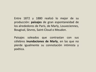 Entre 1872 y 1880 realizó lo mejor de su
producción: paisajes de gran espontaneidad de
los alrededores de París, de Marly, Louveciennes,
Bougival, Sèvres, Saint-Cloud o Meudon.
Paisajes soleados que contrastan con sus
célebres inundaciones de Marly, en las que no
pierde igualmente su connotación intimista y
poética.
 