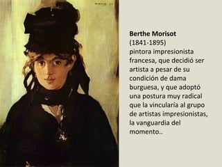 Berthe Morisot
(1841-1895)
pintora impresionista 
francesa, que decidió ser 
artista a pesar de su 
condición de dama 
burguesa, y que adoptó 
una postura muy radical 
que la vincularía al grupo 
de artistas impresionistas, 
la vanguardia del 
momento..
 