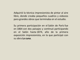 Adquirió la técnica impresionista de pintar al aire 
libre, donde creaba pequeños cuadros y esbozos 
para grandes obras que terminaba en el estudio.
Su primera participación en el Salón de París fue 
en 1864 con dos paisajes y continuó participando 
en  el  Salón  hasta 1874,  año  de  la  primera 
exposición impresionista, en la que participó con 
su obra La cuna.
 