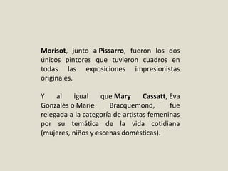 Morisot,  junto  a Pissarro,  fueron  los  dos 
únicos  pintores  que  tuvieron  cuadros  en 
todas  las  exposiciones  impresionistas 
originales. 
Y  al  igual  que Mary Cassatt, Eva 
Gonzalès o Marie  Bracquemond,  fue 
relegada a la categoría de artistas femeninas 
por  su  temática  de  la  vida  cotidiana 
(mujeres, niños y escenas domésticas).
 