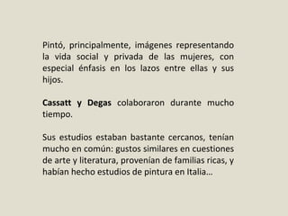 Pintó,  principalmente,  imágenes  representando 
la  vida  social  y  privada  de  las  mujeres,  con 
especial  énfasis  en  los  lazos  entre  ellas  y  sus 
hijos.
Cassatt y Degas colaboraron  durante  mucho 
tiempo.
Sus  estudios  estaban  bastante  cercanos,  tenían 
mucho en común: gustos similares en cuestiones 
de arte y literatura, provenían de familias ricas, y 
habían hecho estudios de pintura en Italia…
 