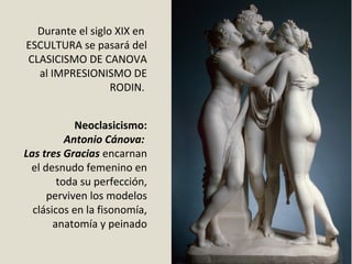 Neoclasicismo:
Antonio Cánova:
Las tres Gracias encarnan 
el desnudo femenino en 
toda su perfección, 
perviven los modelos 
clásicos en la fisonomía, 
anatomía y peinado
Durante el siglo XIX en  
ESCULTURA se pasará del 
CLASICISMO DE CANOVA 
al IMPRESIONISMO DE 
RODIN. 
 