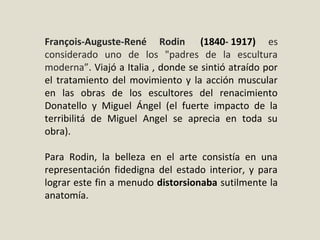 François-Auguste-René Rodin (1840- 1917) es 
considerado  uno  de  los  "padres  de  la  escultura 
moderna”. Viajó a Italia , donde se sintió atraído por 
el tratamiento del movimiento y la acción muscular 
en  las  obras  de  los  escultores  del  renacimiento 
Donatello  y  Miguel  Ángel  (el  fuerte  impacto  de  la 
terribilitá  de  Miguel  Angel  se  aprecia  en  toda  su 
obra).
Para  Rodin,  la  belleza  en  el  arte  consistía  en  una 
representación  fidedigna  del  estado  interior,  y  para 
lograr este fin a menudo distorsionaba sutilmente la 
anatomía.
 