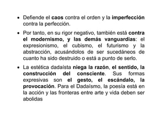  Defiende el caos contra el orden y la imperfección
contra la perfección.
 Por tanto, en su rigor negativo, también está contra
el modernismo, y las demás vanguardias: el
expresionismo, el cubismo, el futurismo y la
abstracción, acusándolos de ser sucedáneos de
cuanto ha sido destruido o está a punto de serlo.
 La estética dadaísta niega la razón, el sentido, la
construcción del consciente. Sus formas
expresivas son el gesto, el escándalo, la
provocación. Para el Dadaísmo, la poesía está en
la acción y las fronteras entre arte y vida deben ser
abolidas
 