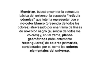Mondrian, busca encontrar la estructura
básica del universo, la supuesta “retícula
cósmica” que intenta representar con el
no-color blanco (presencia de todos los
colores) atravesado por una trama de líneas
de no-color negro (ausencia de todos los
colores) y, en tal trama, planos
geométricos (frecuentemente
rectangulares) de colores primarios,
considerados por él, como los colores
elementales del universo.
 