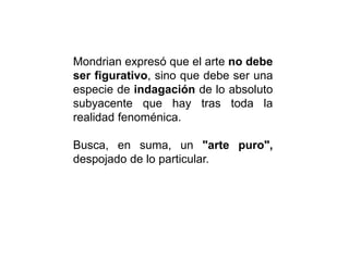 Mondrian expresó que el arte no debe
ser figurativo, sino que debe ser una
especie de indagación de lo absoluto
subyacente que hay tras toda la
realidad fenoménica.
Busca, en suma, un "arte puro",
despojado de lo particular.
 