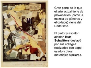 Gran parte de lo que
el arte actual tiene de
provocación (como la
mezcla de géneros y
el collage) viene del
Dadaísmo.
El pintor y escritor
alemán Kurt
Schwitters destacó
por sus collages
realizados con papel
usado y otros
materiales similares.
 