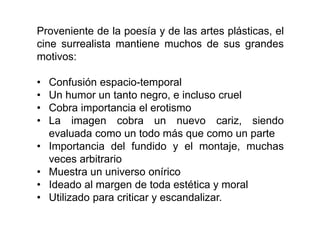 Proveniente de la poesía y de las artes plásticas, el
cine surrealista mantiene muchos de sus grandes
motivos:
• Confusión espacio-temporal
• Un humor un tanto negro, e incluso cruel
• Cobra importancia el erotismo
• La imagen cobra un nuevo cariz, siendo
evaluada como un todo más que como un parte
• Importancia del fundido y el montaje, muchas
veces arbitrario
• Muestra un universo onírico
• Ideado al margen de toda estética y moral
• Utilizado para criticar y escandalizar.
 