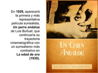 En 1929, aparecerá
la primera y más
representativa
película surrealista,
Un perro andaluz
de Luis Buñuel, que
continuaría su
trayectoria
cinematográfica con
un surrealismo más
combativo en
La edad de oro
(1930).
 