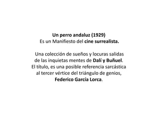Un perro andaluz (1929)
Es un Manifiesto del cine surrealista.
Una colección de sueños y locuras salidas
de las inquietas mentes de Dalí y Buñuel.
El título, es una posible referencia sarcástica
al tercer vértice del triángulo de genios,
Federico García Lorca.
 