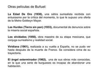 Otras películas de Buñuel:
La Edad De Oro (1930), una sátira surrealista recibida con
entusiasmo por la crítica del momento, lo que le supuso una oferta
de la Metro Goldwyn Mayer.
Las Hurdes (Tierra sin pan) (1933), documental de denuncia sobre
la miseria social española.
Los olvidados (1950), obra maestra de su etapa mexicana, que
conjuga surrealismo y realidad social.
Viridiana (1961), realizada a su vuelta a España, no se pudo ver
hasta después de la muerte de Franco. Se considera cima de su
trayectoria.
El ángel exterminador (1962), una de sus obras más conocidas,
en la que una serie de burgueses es incapaz de abandonar una
habitación.
 
