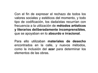 Con el fin de expresar el rechazo de todos los
valores sociales y estéticos del momento, y todo
tipo de codificación, los dadaístas recurrían con
frecuencia a la utilización de métodos artísticos
y literarios deliberadamente incomprensibles,
que se apoyaban en lo absurdo e irracional.
Para ello utilizaban materiales de desecho
encontrados en la calle, y nuevos métodos,
como la inclusión del azar para determinar los
elementos de las obras.
 