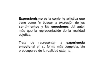 Expresionismo es la corriente artística que
tiene como fin buscar la expresión de los
sentimientos y las emociones del autor
más que la representación de la realidad
objetiva.
Trata de representar la experiencia
emocional en su forma más completa, sin
preocuparse de la realidad externa.
 