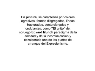 En pintura se caracteriza por colores
agresivos, formas disgregadas, líneas
fracturadas, contorsionadas y
ondulantes, como "El grito" del
noruego Edvard Munch paradigma de la
soledad y de la incomunicación y
considerado uno de los puntos de
arranque del Expresionismo.
 