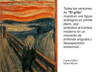 Todas las versiones
de “El grito”
muestran una figura
andrógina en primer
plano, que
simboliza al hombre
moderno en un
momento de
profunda angustia y
desesperación
existencial…
El grito (1893 )
Edvard Munch
 