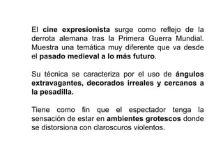 El cine expresionista surge como reflejo de la
derrota alemana tras la Primera Guerra Mundial.
Muestra una temática muy diferente que va desde
el pasado medieval a lo más futuro.
Su técnica se caracteriza por el uso de ángulos
extravagantes, decorados irreales y cercanos a
la pesadilla.
Tiene como fin que el espectador tenga la
sensación de estar en ambientes grotescos donde
se distorsiona con claroscuros violentos.
 