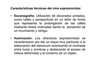 Características técnicas del cine expresionista:
• Escenografía: Utilización de decorados pintados,
como calles y perspectivas en un telón de fondo
que representa la prolongación de las calles
mediante líneas inclinadas dando la sensación de
un movimiento y vértigo.
• Iluminación: Los directores expresionistas se
caracterizaron por dar un toque muy particular a la
elaboración del claroscuro acentuando el contraste
entre luces y sombras y destacando el exceso de
relieve deformado y el contorno de un objeto.
 
