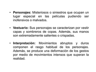• Personajes: Misteriosos o siniestros que ocupan un
lugar especial en las películas pudiendo ser
inofensivos o malvados.
• Vestuario: Sus personajes se caracterizan por vestir
capas y sombreros de copas. Además, sus manos
son extremadamente salientes o crispadas.
• Interpretación: Movimientos abruptos y duros
componen el rasgo habitual de los personajes.
Además, se produce una deformación de los gestos
por medio de movimientos intensos que superan la
realidad.
 