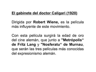 El gabinete del doctor Caligari (1920)
Dirigida por Robert Wiene, es la película
más influyente de este movimiento.
Con esta película surgirá la edad de oro
del cine alemán, que junto a "Metrópolis“
de Fritz Lang y "Nosferatu“ de Murnau,
que serán las tres películas más conocidas
del expresionismo alemán.
 
