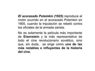 El acorazado Potemkin (1925) reproduce el
motín ocurrido en el acorazado Potemkin en
1905, cuando la tripulación se rebeló contra
los oficiales de la armada zarista.
No es solamente la película más importante
de Eisenstein y la más representativa de
todo el cine revolucionario soviético, sino
que, sin duda, se erige como una de las
más notables e influyentes de la historia
del cine.
 