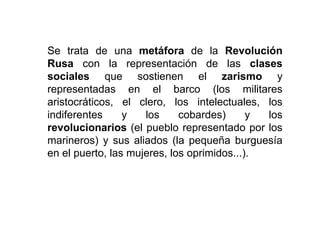 Se trata de una metáfora de la Revolución
Rusa con la representación de las clases
sociales que sostienen el zarismo y
representadas en el barco (los militares
aristocráticos, el clero, los intelectuales, los
indiferentes y los cobardes) y los
revolucionarios (el pueblo representado por los
marineros) y sus aliados (la pequeña burguesía
en el puerto, las mujeres, los oprimidos...).
 