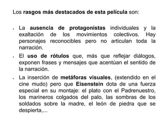 Los rasgos más destacados de esta película son:
 La ausencia de protagonistas individuales y la
exaltación de los movimientos colectivos. Hay
personajes reconocibles pero no articulan toda la
narración.
 El uso de rótulos que, más que reflejar diálogos,
exponen frases y mensajes que acentúan el sentido de
la narración.
 La inserción de metáforas visuales, (extendido en el
cine mudo) pero que Eisenstein dota de una fuerza
especial en su montaje: el plato con el Padrenuestro,
los marineros colgados del palo, las sombras de los
soldados sobre la madre, el león de piedra que se
despierta,...
 