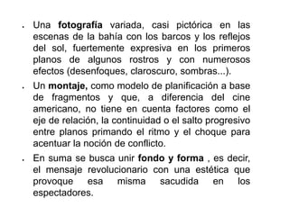  Una fotografía variada, casi pictórica en las
escenas de la bahía con los barcos y los reflejos
del sol, fuertemente expresiva en los primeros
planos de algunos rostros y con numerosos
efectos (desenfoques, claroscuro, sombras...).
 Un montaje, como modelo de planificación a base
de fragmentos y que, a diferencia del cine
americano, no tiene en cuenta factores como el
eje de relación, la continuidad o el salto progresivo
entre planos primando el ritmo y el choque para
acentuar la noción de conflicto.
 En suma se busca unir fondo y forma , es decir,
el mensaje revolucionario con una estética que
provoque esa misma sacudida en los
espectadores.
 