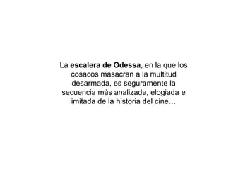 La escalera de Odessa, en la que los
cosacos masacran a la multitud
desarmada, es seguramente la
secuencia más analizada, elogiada e
imitada de la historia del cine…
 