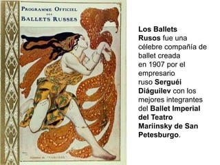 Los Ballets
Rusos fue una
célebre compañía de
ballet creada
en 1907 por el
empresario
ruso Serguéi
Diáguilev con los
mejores integrantes
del Ballet Imperial
del Teatro
Mariinsky de San
Petesburgo.
 