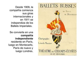 Desde 1909, la
compañía comienza
sus giras
internacionales y
en 1911 se
independiza de los
Ballets Imperiales.
Se convierte en una
compañía
independiente
residente en París,
luego en Montecarlo,
París de nuevo y
luego Londres.
 