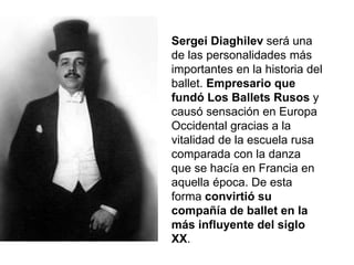 Sergei Diaghilev será una
de las personalidades más
importantes en la historia del
ballet. Empresario que
fundó Los Ballets Rusos y
causó sensación en Europa
Occidental gracias a la
vitalidad de la escuela rusa
comparada con la danza
que se hacía en Francia en
aquella época. De esta
forma convirtió su
compañía de ballet en la
más influyente del siglo
XX.
 