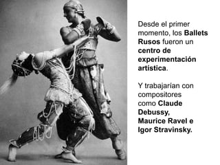 Desde el primer
momento, los Ballets
Rusos fueron un
centro de
experimentación
artística.
Y trabajarían con
compositores
como Claude
Debussy,
Maurice Ravel e
Igor Stravinsky.
 