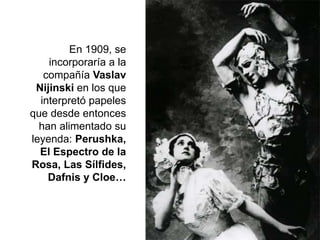 En 1909, se
incorporaría a la
compañía Vaslav
Nijinski en los que
interpretó papeles
que desde entonces
han alimentado su
leyenda: Perushka,
El Espectro de la
Rosa, Las Sílfides,
Dafnis y Cloe…
 