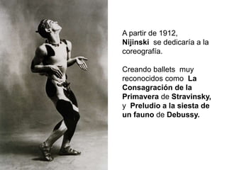 A partir de 1912,
Nijinski se dedicaría a la
coreografía.
Creando ballets muy
reconocidos como La
Consagración de la
Primavera de Stravinsky,
y Preludio a la siesta de
un fauno de Debussy.
 