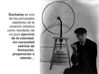 Duchamp es uno
de los principales
valedores de la
creación artística
como resultado de
un puro ejercicio
de la voluntad,
sin necesidad
estricta de
formación,
preparación o
talento…
 