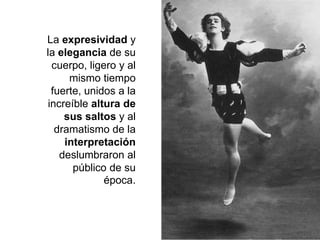 La expresividad y
la elegancia de su
cuerpo, ligero y al
mismo tiempo
fuerte, unidos a la
increíble altura de
sus saltos y al
dramatismo de la
interpretación
deslumbraron al
público de su
época.
 
