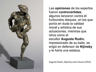 Las opiniones de los expertos
fueron controvertidas;
algunos lanzaron contra él
furibundos ataques, en los que
ponía en duda la calidad
moral y artística de sus
actuaciones, mientras que
otros como el
escultor Auguste Rodin,
impresionado de su baile, se
erigió en defensor de Nijinsky
y le haría una estatua.
Auguste Rodin, Nijinsky como fauno (1912)
 