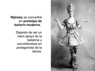 Nijinsky se convertirá
en prototipo de
bailarín moderno.
Dejando de ser un
mero apoyo de la
bailarina y
convirtiéndose en
protagonista de la
danza.
 