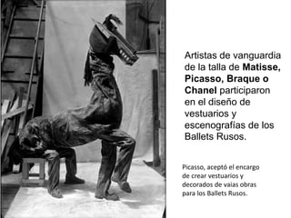 Artistas de vanguardia
de la talla de Matisse,
Picasso, Braque o
Chanel participaron
en el diseño de
vestuarios y
escenografías de los
Ballets Rusos.
Picasso, aceptó el encargo
de crear vestuarios y
decorados de vaias obras
para los Ballets Rusos.
 