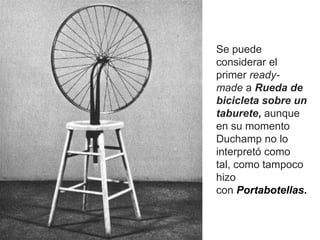 Se puede
considerar el
primer ready-
made a Rueda de
bicicleta sobre un
taburete, aunque
en su momento
Duchamp no lo
interpretó como
tal, como tampoco
hizo
con Portabotellas.
 
