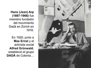 Hans (Jean) Arp
(1887-1966) fue
miembro fundador
del movimiento
Dadá en Zúrich en
1916.
En 1920, junto a
Max Ernst y el
activista social
Alfred Grünwald,
estableció el grupo
DADÁ de Colonia…
 