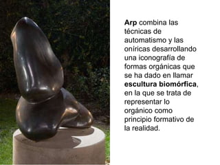 Arp combina las
técnicas de
automatismo y las
oníricas desarrollando
una iconografía de
formas orgánicas que
se ha dado en llamar
escultura biomórfica,
en la que se trata de
representar lo
orgánico como
principio formativo de
la realidad.
 