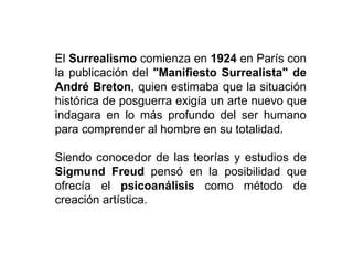 El Surrealismo comienza en 1924 en París con
la publicación del "Manifiesto Surrealista" de
André Breton, quien estimaba que la situación
histórica de posguerra exigía un arte nuevo que
indagara en lo más profundo del ser humano
para comprender al hombre en su totalidad.
Siendo conocedor de las teorías y estudios de
Sigmund Freud pensó en la posibilidad que
ofrecía el psicoanálisis como método de
creación artística.
 