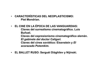 • CARACTERÍSTICAS DEL NEOPLASTICISMO:
Piet Mondrian.
• EL CINE EN LA ÉPOCA DE LAS VANGUARDIAS:
Claves del surrealismo cinematográfico. Luis
Buñuel.
Claves del expresionismo cinematográfico alemán.
El gabinete del doctor Caligari.
Claves del cines soviético: Eisenstein y El
acorazado Potemkim.
• EL BALLET RUSO: Serguéi Diághilev y Nijinski.
 