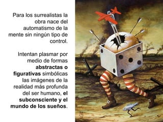 Para los surrealistas la
obra nace del
automatismo de la
mente sin ningún tipo de
control.
Intentan plasmar por
medio de formas
abstractas o
figurativas simbólicas
las imágenes de la
realidad más profunda
del ser humano, el
subconsciente y el
mundo de los sueños.
 